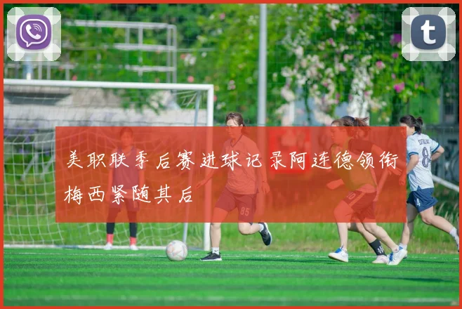 美职联季后赛进球记录阿连德领衔梅西紧随其后