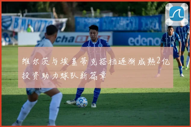维尔茨与埃基蒂克搭档逐渐成熟2亿投资助力球队新篇章