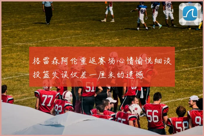 格雷森阿伦重返赛场心情愉悦细谈投篮失误仅差一厘米的遗憾