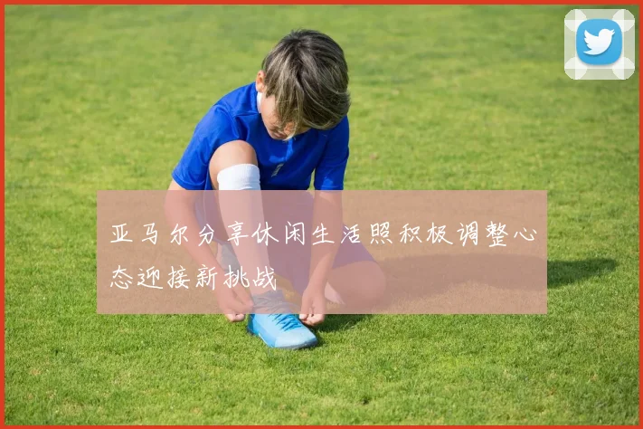 亚马尔分享休闲生活照积极调整心态迎接新挑战