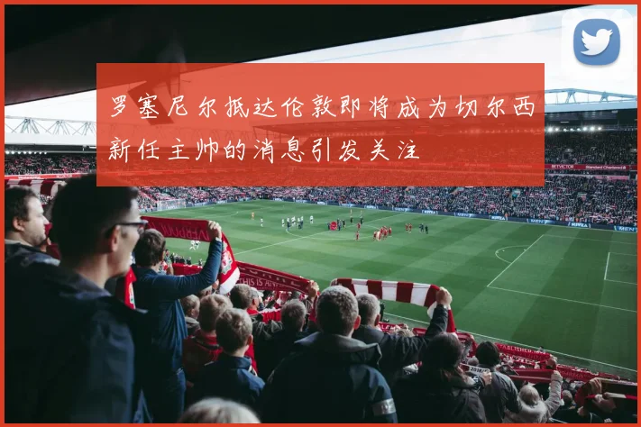 罗塞尼尔抵达伦敦即将成为切尔西新任主帅的消息引发关注