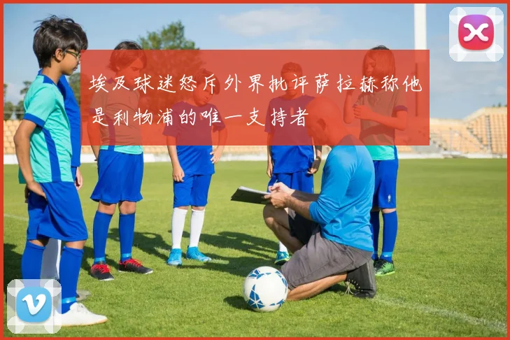埃及球迷怒斥外界批评萨拉赫称他是利物浦的唯一支持者