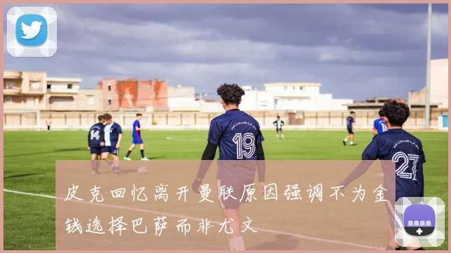皮克回忆离开曼联原因强调不为金钱选择巴萨而非尤文