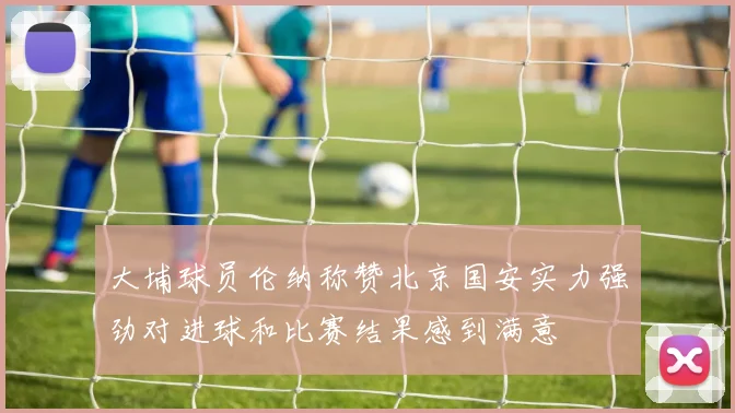 大埔球员伦纳称赞北京国安实力强劲对进球和比赛结果感到满意