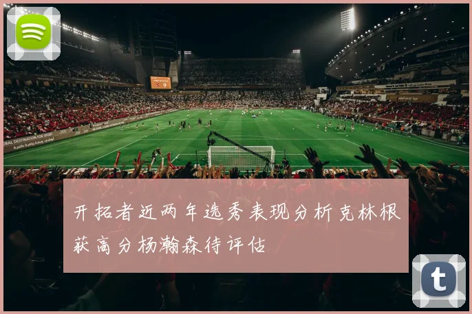 开拓者近两年选秀表现分析克林根获高分杨瀚森待评估