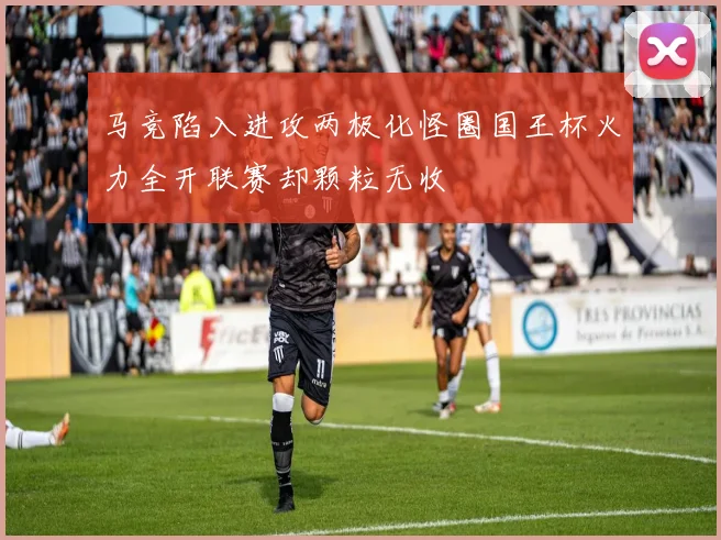 马竞陷入进攻两极化怪圈国王杯火力全开联赛却颗粒无收