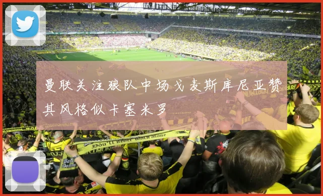 曼联关注狼队中场戈麦斯库尼亚赞其风格似卡塞米罗