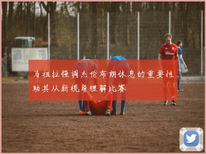 马祖拉强调杰伦布朗休息的重要性助其从新视角理解比赛