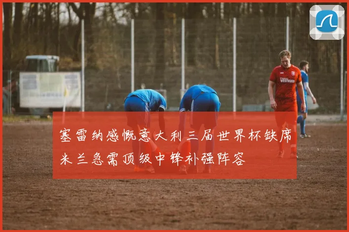 塞雷纳感慨意大利三届世界杯缺席米兰急需顶级中锋补强阵容