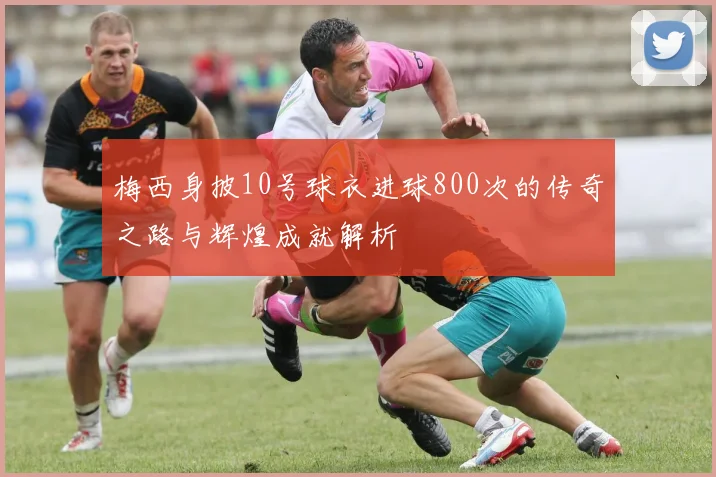 梅西身披10号球衣进球800次的传奇之路与辉煌成就解析