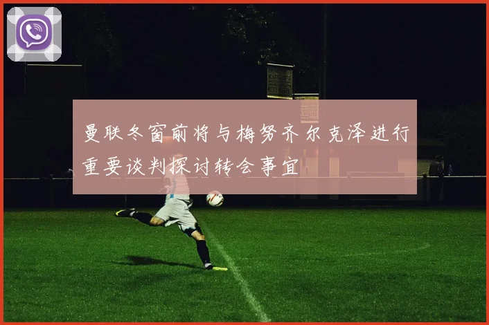 曼联冬窗前将与梅努齐尔克泽进行重要谈判探讨转会事宜