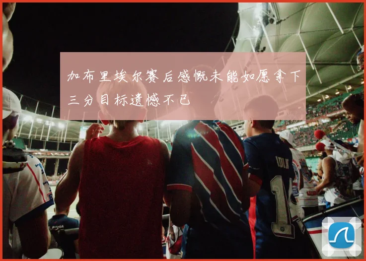 加布里埃尔赛后感慨未能如愿拿下三分目标遗憾不已