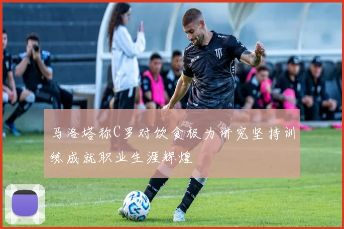 马洛塔称C罗对饮食极为讲究坚持训练成就职业生涯辉煌