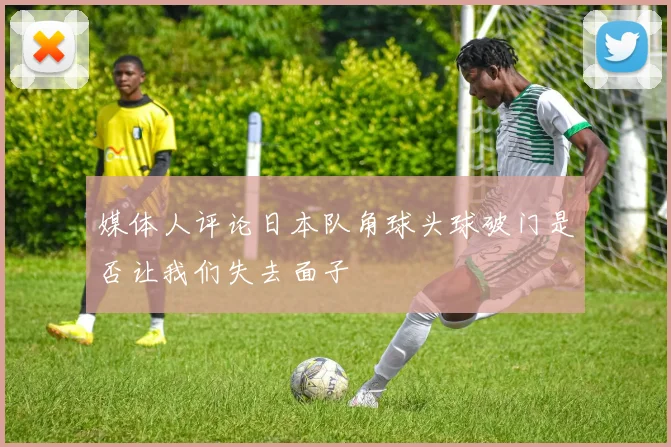 媒体人评论日本队角球头球破门是否让我们失去面子