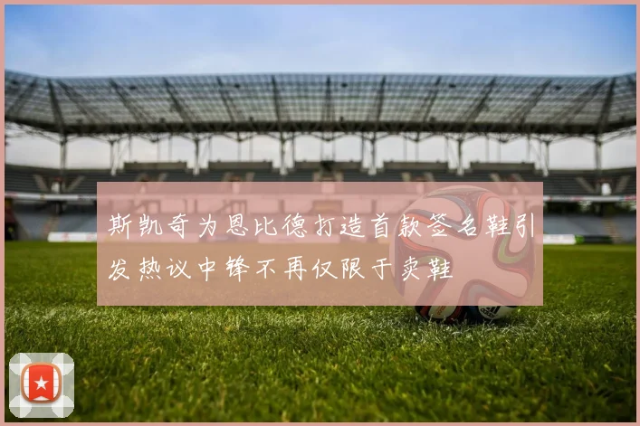 斯凯奇为恩比德打造首款签名鞋引发热议中锋不再仅限于卖鞋