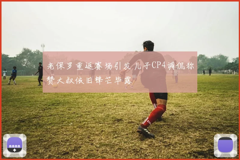 老保罗重返赛场引发儿子CP4调侃称赞大叔依旧锋芒毕露
