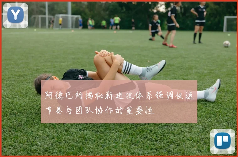阿德巴约揭秘新进攻体系强调快速节奏与团队协作的重要性
