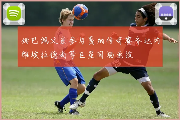 姆巴佩父亲参与戛纳传奇赛齐达内维埃拉德尚等巨星同场竞技