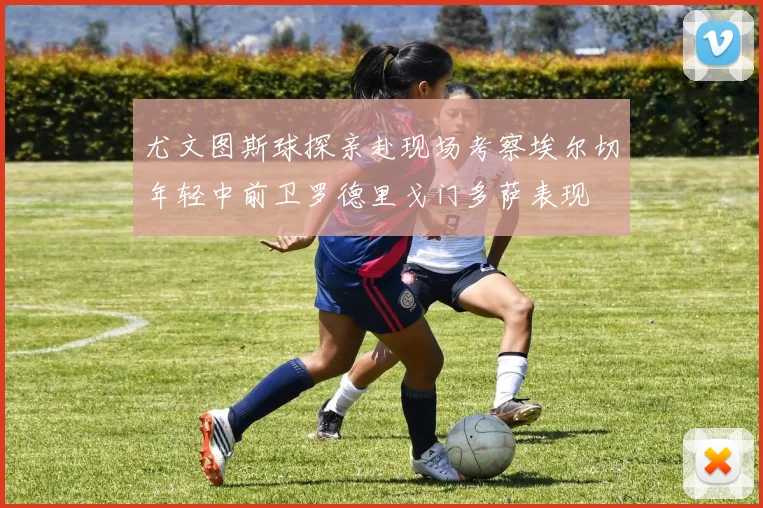 尤文图斯球探亲赴现场考察埃尔切年轻中前卫罗德里戈门多萨表现