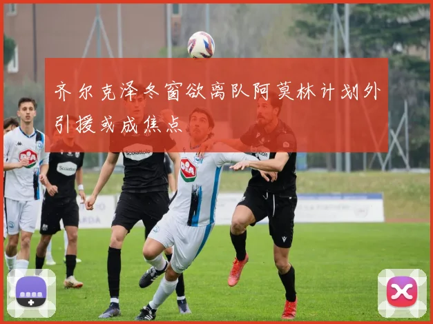 齐尔克泽冬窗欲离队阿莫林计划外引援或成焦点