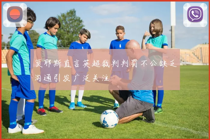 莫耶斯直言英超裁判判罚不公缺乏沟通引发广泛关注