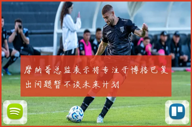 摩纳哥总监表示将专注于博格巴复出问题暂不谈未来计划