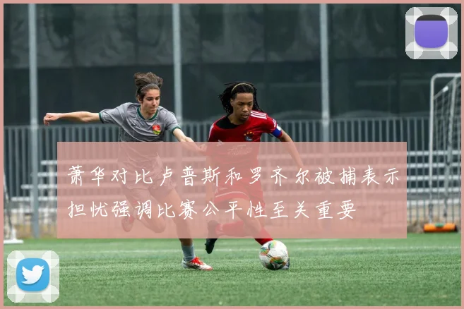萧华对比卢普斯和罗齐尔被捕表示担忧强调比赛公平性至关重要