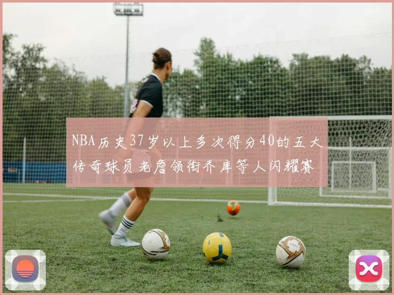 NBA历史37岁以上多次得分40的五大传奇球员老詹领衔乔库等人闪耀赛场