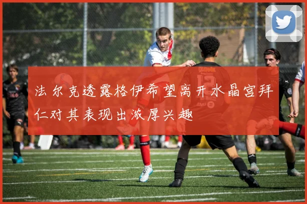 法尔克透露格伊希望离开水晶宫拜仁对其表现出浓厚兴趣