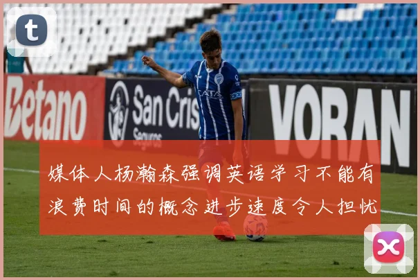 媒体人杨瀚森强调英语学习不能有浪费时间的概念进步速度令人担忧