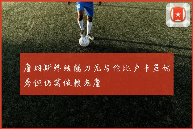 詹姆斯终结能力无与伦比卢卡虽优秀但仍需依赖老詹