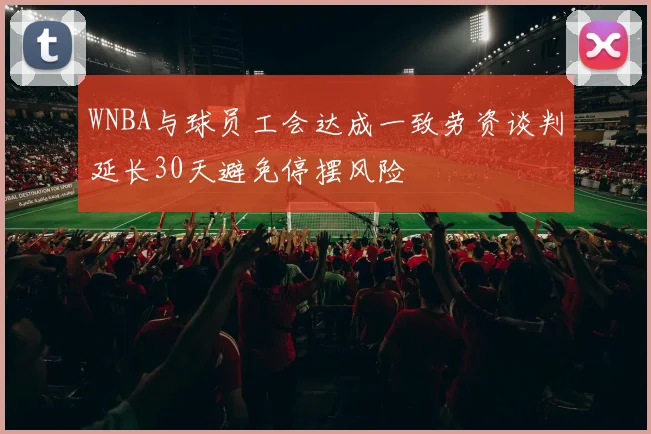 WNBA与球员工会达成一致劳资谈判延长30天避免停摆风险