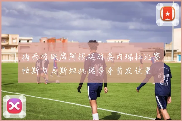 梅西将缺席阿根廷对委内瑞拉比赛帕斯与马斯坦托诺争夺首发位置