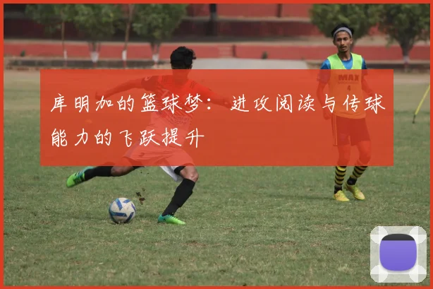 库明加的篮球梦：进攻阅读与传球能力的飞跃提升