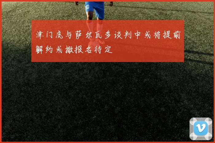 津门虎与萨尔瓦多谈判中或将提前解约或撤报名待定